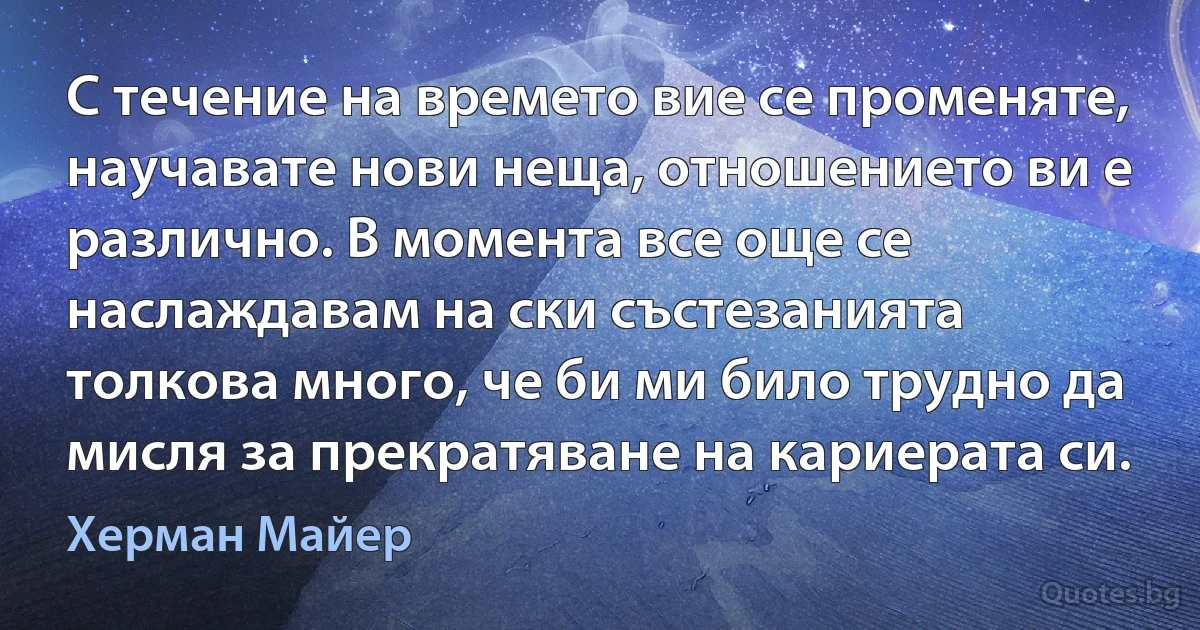 С течение на времето вие се променяте, научавате нови неща, отношението ви е различно. В момента все още се наслаждавам на ски състезанията толкова много, че би ми било трудно да мисля за прекратяване на кариерата си. (Херман Майер)