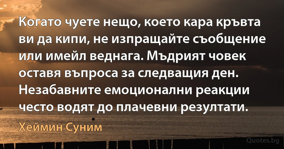 Когато чуете нещо, което кара кръвта ви да кипи, не изпращайте съобщение или имейл веднага. Мъдрият човек оставя въпроса за следващия ден. Незабавните емоционални реакции често водят до плачевни резултати. (Хеймин Суним)