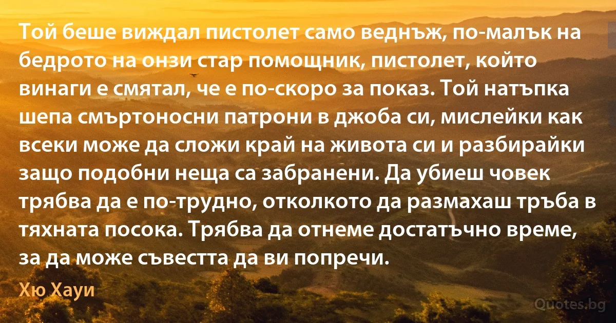 Той беше виждал пистолет само веднъж, по-малък на бедрото на онзи стар помощник, пистолет, който винаги е смятал, че е по-скоро за показ. Той натъпка шепа смъртоносни патрони в джоба си, мислейки как всеки може да сложи край на живота си и разбирайки защо подобни неща са забранени. Да убиеш човек трябва да е по-трудно, отколкото да размахаш тръба в тяхната посока. Трябва да отнеме достатъчно време, за да може съвестта да ви попречи. (Хю Хауи)