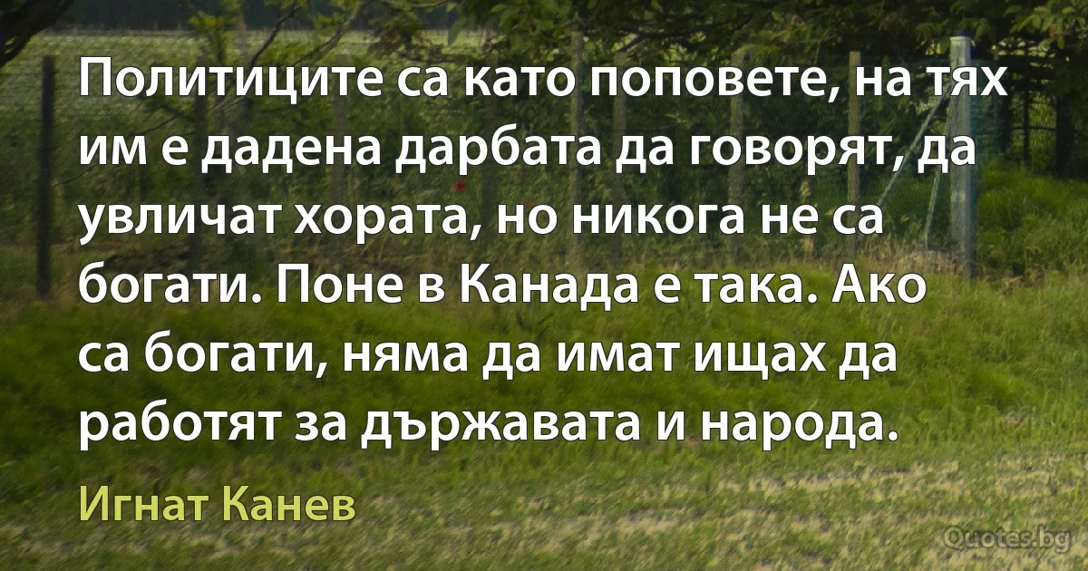 Политиците са като поповете, на тях им е дадена дарбата да говорят, да увличат хората, но никога не са богати. Поне в Канада е така. Ако са богати, няма да имат ищах да работят за държавата и народа. (Игнат Канев)