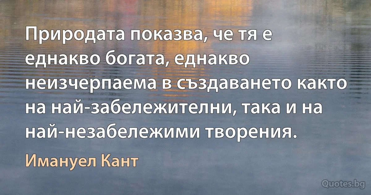 Природата показва, че тя е еднакво богата, еднакво неизчерпаема в създаването както на най-забележителни, така и на най-незабележими творения. (Имануел Кант)