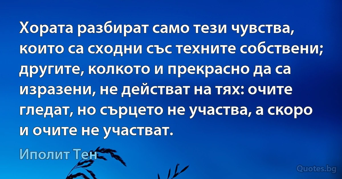 Хората разбират само тези чувства, които са сходни със техните собствени; другите, колкото и прекрасно да са изразени, не действат на тях: очите гледат, но сърцето не участва, а скоро и очите не участват. (Иполит Тен)