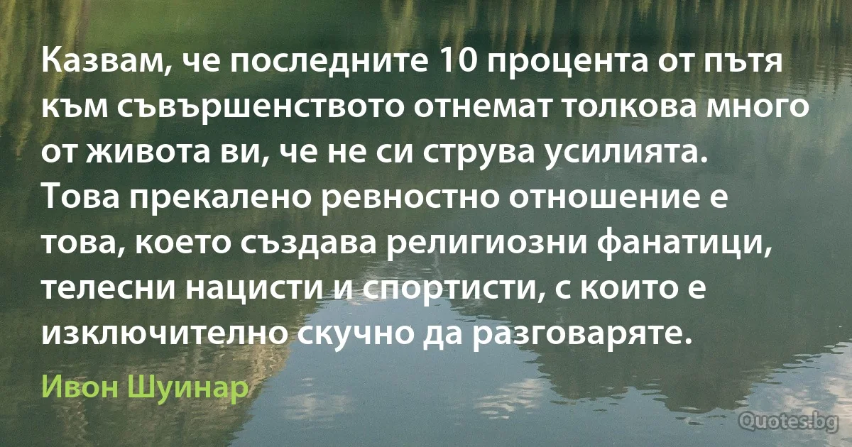 Казвам, че последните 10 процента от пътя към съвършенството отнемат толкова много от живота ви, че не си струва усилията. Това прекалено ревностно отношение е това, което създава религиозни фанатици, телесни нацисти и спортисти, с които е изключително скучно да разговаряте. (Ивон Шуинар)