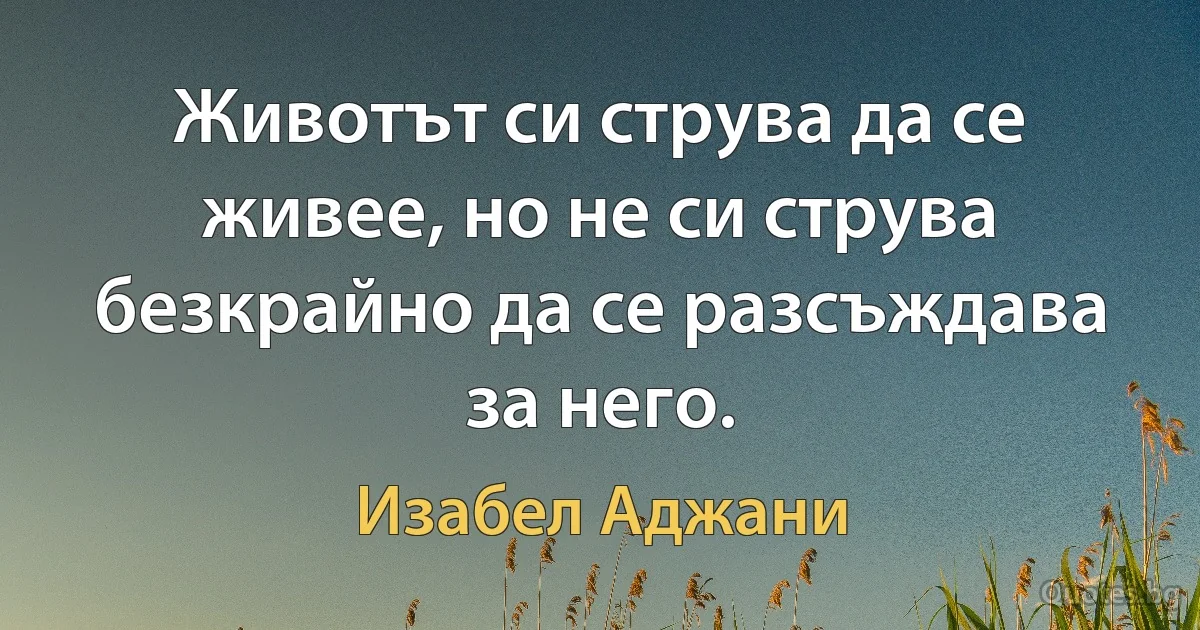 Животът си струва да се живее, но не си струва безкрайно да се разсъждава за него. (Изабел Аджани)