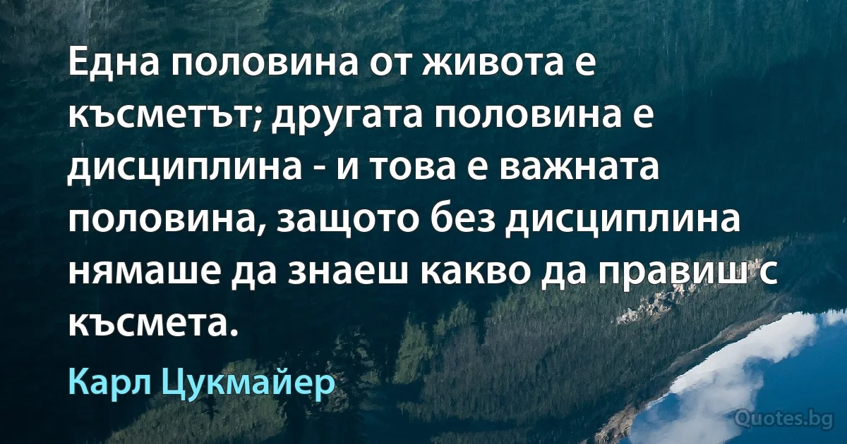 Една половина от живота е късметът; другата половина е дисциплина - и това е важната половина, защото без дисциплина нямаше да знаеш какво да правиш с късмета. (Карл Цукмайер)