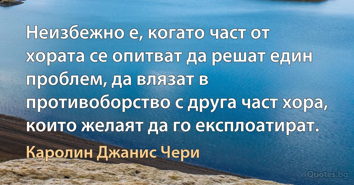 Неизбежно е, когато част от хората се опитват да решат един проблем, да влязат в противоборство с друга част хора, които желаят да го експлоатират. (Каролин Джанис Чери)