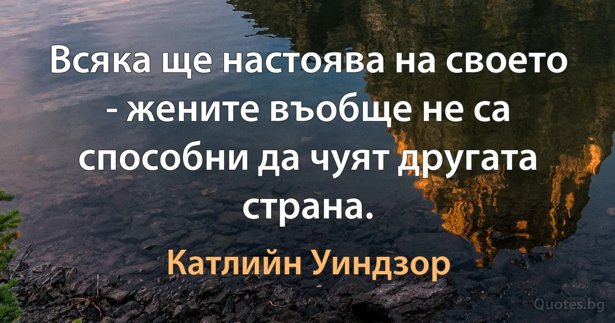 Всяка ще настоява на своето - жените въобще не са способни да чуят другата страна. (Катлийн Уиндзор)