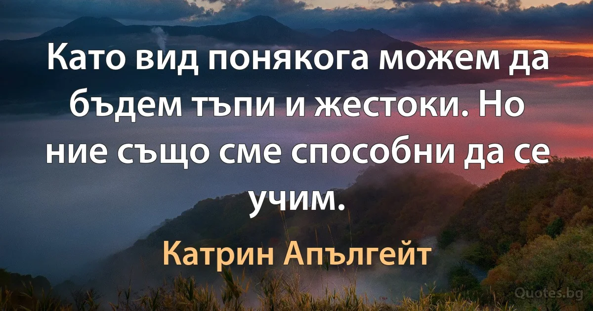 Като вид понякога можем да бъдем тъпи и жестоки. Но ние също сме способни да се учим. (Катрин Апългейт)