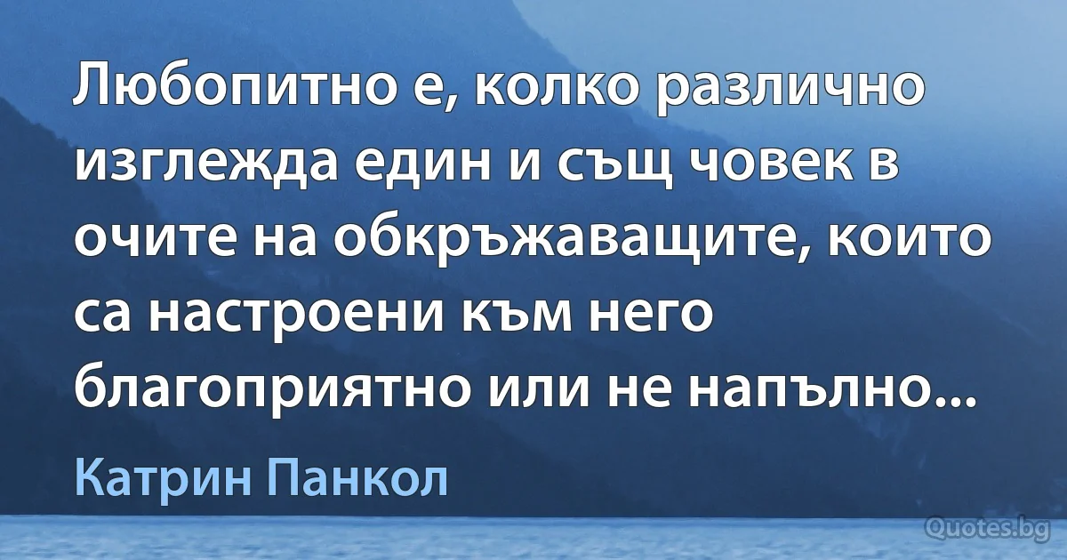 Любопитно е, колко различно изглежда един и същ човек в очите на обкръжаващите, които са настроени към него благоприятно или не напълно... (Катрин Панкол)