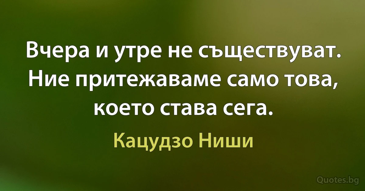 Вчера и утре не съществуват. Ние притежаваме само това, което става сега. (Кацудзо Ниши)