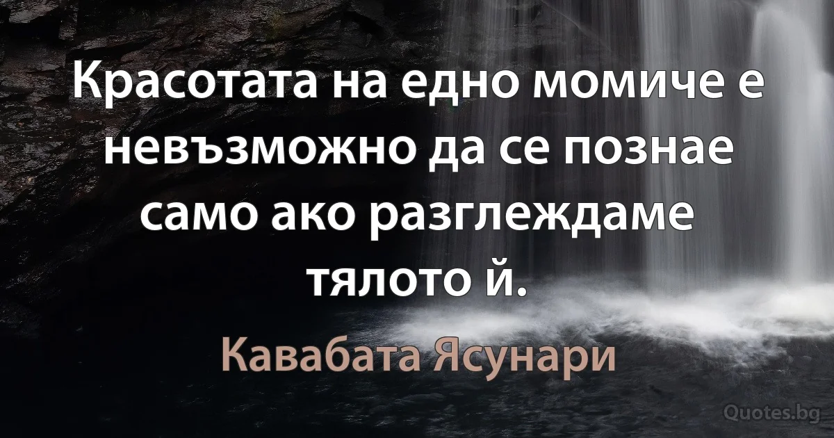 Красотата на едно момиче е невъзможно да се познае само ако разглеждаме тялото й. (Кавабата Ясунари)