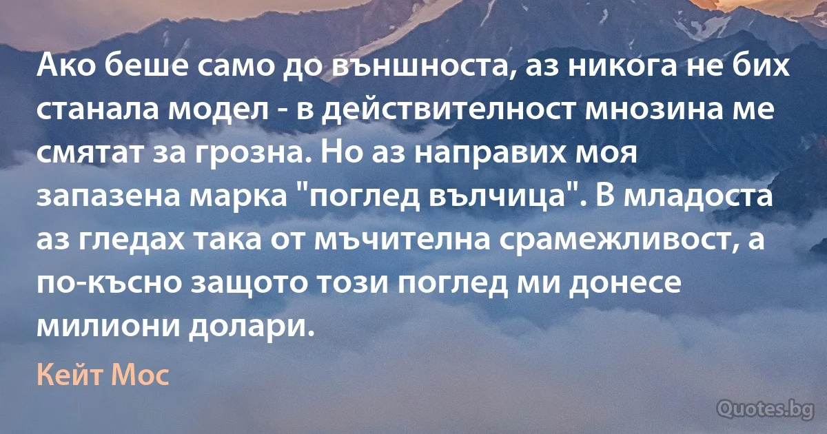 Ако беше само до външноста, аз никога не бих станала модел - в действителност мнозина ме смятат за грозна. Но аз направих моя запазена марка "поглед вълчица". В младоста аз гледах така от мъчителна срамежливост, а по-късно защото този поглед ми донесе милиони долари. (Кейт Мос)