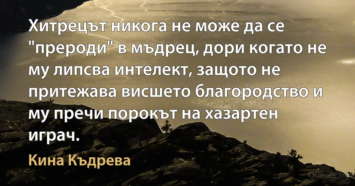 Хитрецът никога не може да се "прероди" в мъдрец, дори когато не му липсва интелект, защото не притежава висшето благородство и му пречи порокът на хазартен играч. (Кина Къдрева)