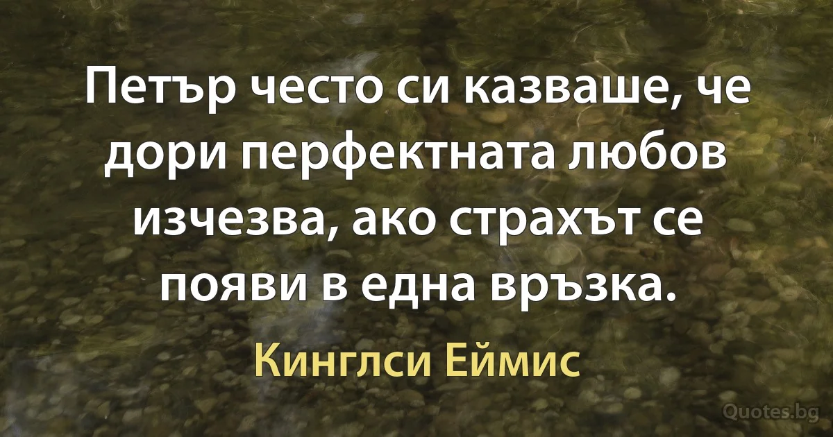 Петър често си казваше, че дори перфектната любов изчезва, ако страхът се появи в една връзка. (Кинглси Еймис)