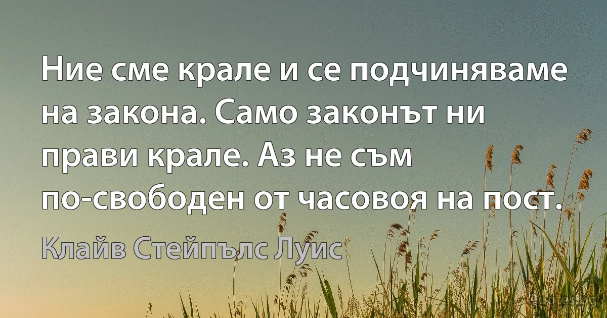 Ние сме крале и се подчиняваме на закона. Само законът ни прави крале. Аз не съм по-свободен от часовоя на пост. (Клайв Стейпълс Луис)