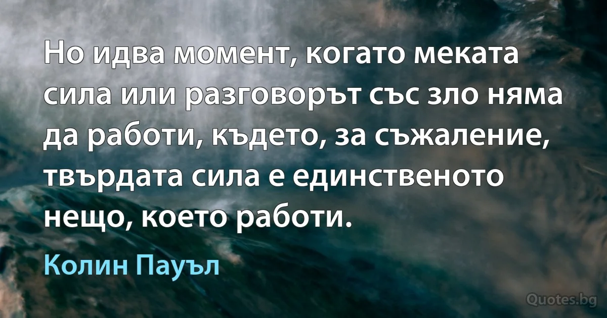 Но идва момент, когато меката сила или разговорът със зло няма да работи, където, за съжаление, твърдата сила е единственото нещо, което работи. (Колин Пауъл)