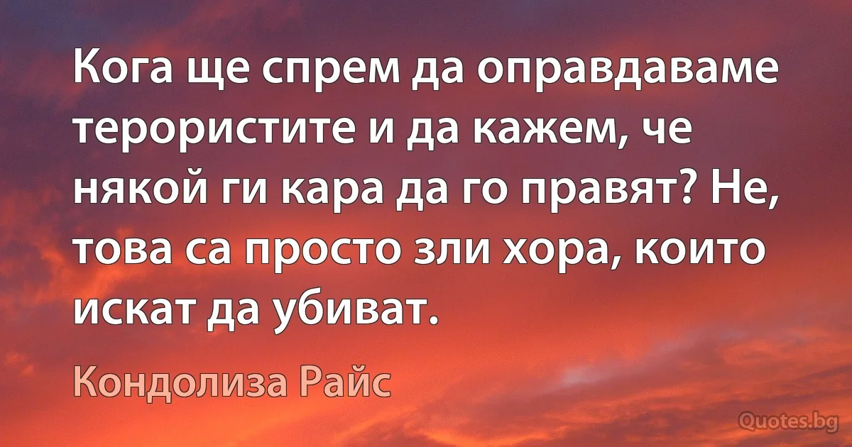 Кога ще спрем да оправдаваме терористите и да кажем, че някой ги кара да го правят? Не, това са просто зли хора, които искат да убиват. (Кондолиза Райс)