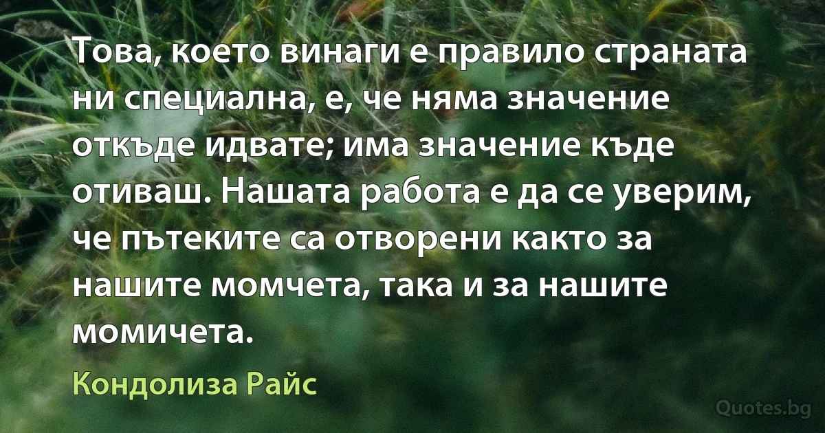 Това, което винаги е правило страната ни специална, е, че няма значение откъде идвате; има значение къде отиваш. Нашата работа е да се уверим, че пътеките са отворени както за нашите момчета, така и за нашите момичета. (Кондолиза Райс)