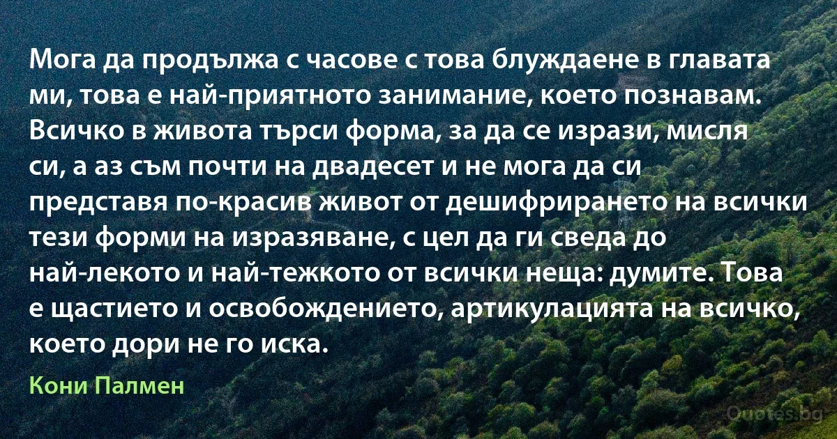 Мога да продължа с часове с това блуждаене в главата ми, това е най-приятното занимание, което познавам. Всичко в живота търси форма, за да се изрази, мисля си, а аз съм почти на двадесет и не мога да си представя по-красив живот от дешифрирането на всички тези форми на изразяване, с цел да ги сведа до най-лекото и най-тежкото от всички неща: думите. Това е щастието и освобождението, артикулацията на всичко, което дори не го иска. (Кони Палмен)