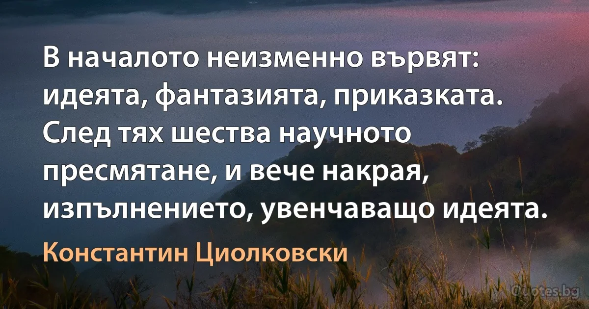 В началото неизменно вървят: идеята, фантазията, приказката. След тях шества научното пресмятане, и вече накрая, изпълнението, увенчаващо идеята. (Константин Циолковски)