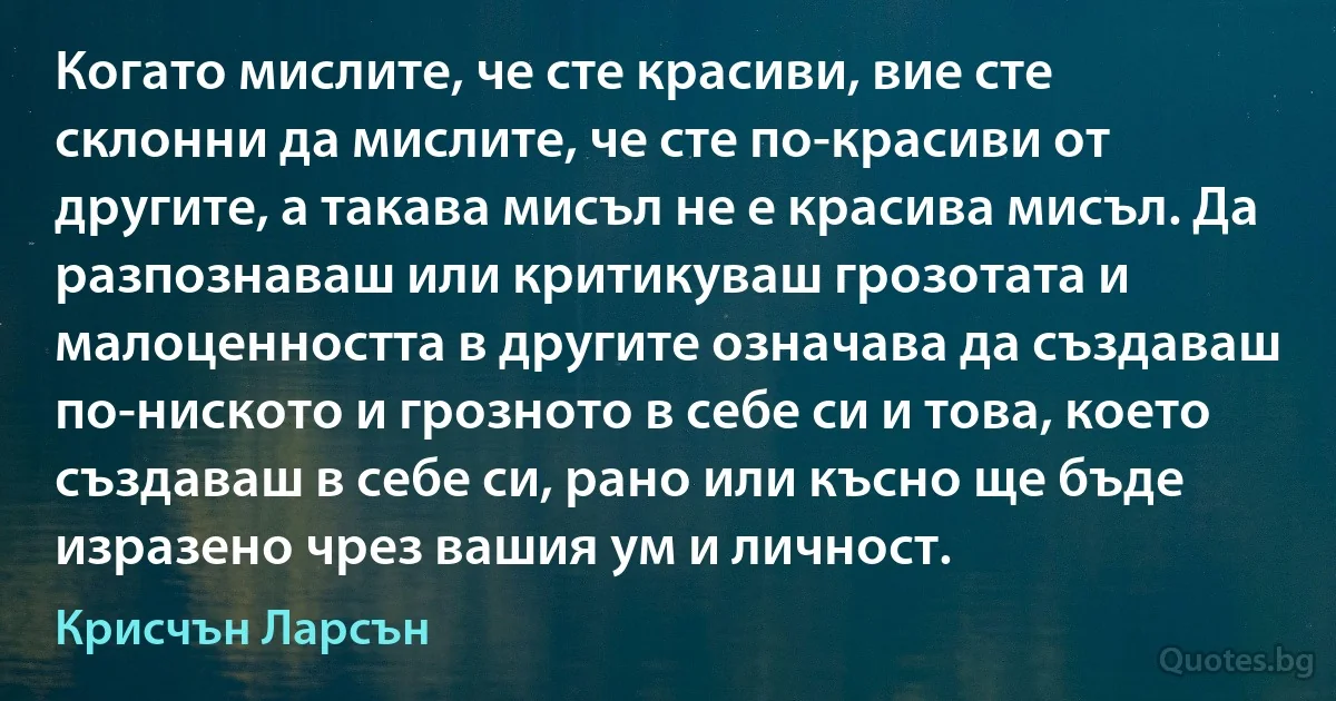 Когато мислите, че сте красиви, вие сте склонни да мислите, че сте по-красиви от другите, а такава мисъл не е красива мисъл. Да разпознаваш или критикуваш грозотата и малоценността в другите означава да създаваш по-ниското и грозното в себе си и това, което създаваш в себе си, рано или късно ще бъде изразено чрез вашия ум и личност. (Крисчън Ларсън)