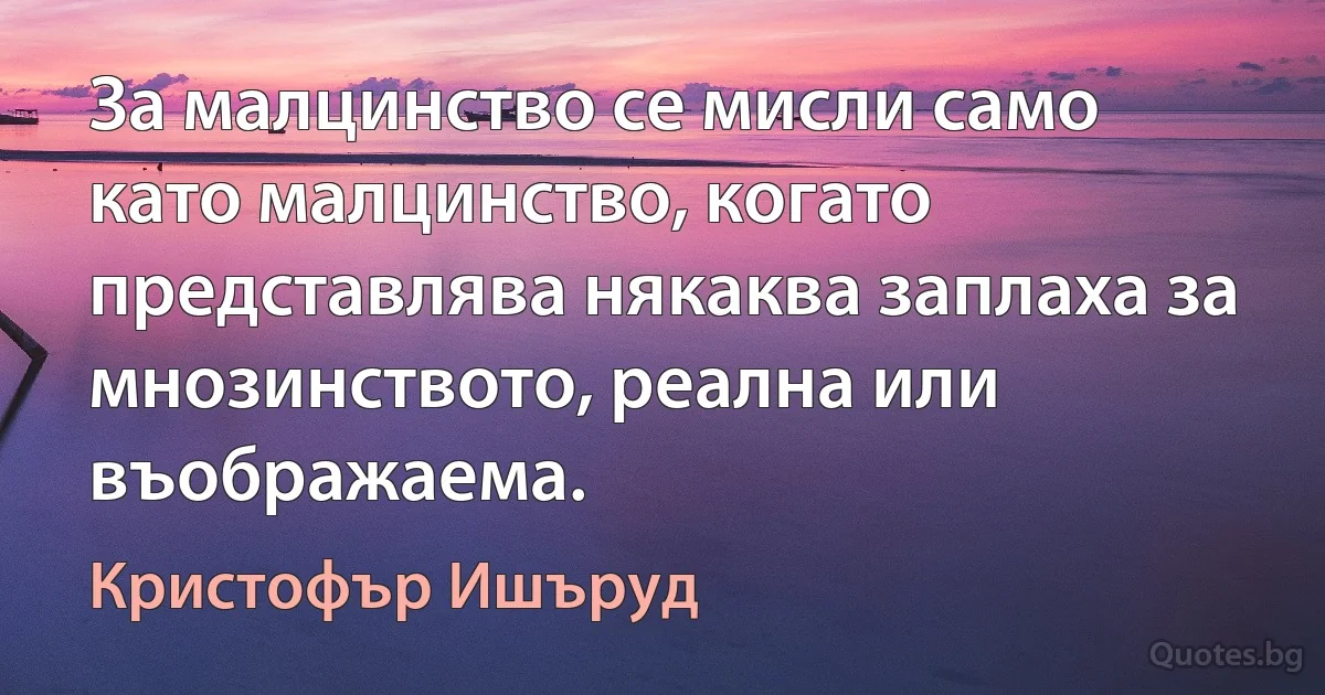 За малцинство се мисли само като малцинство, когато представлява някаква заплаха за мнозинството, реална или въображаема. (Кристофър Ишъруд)