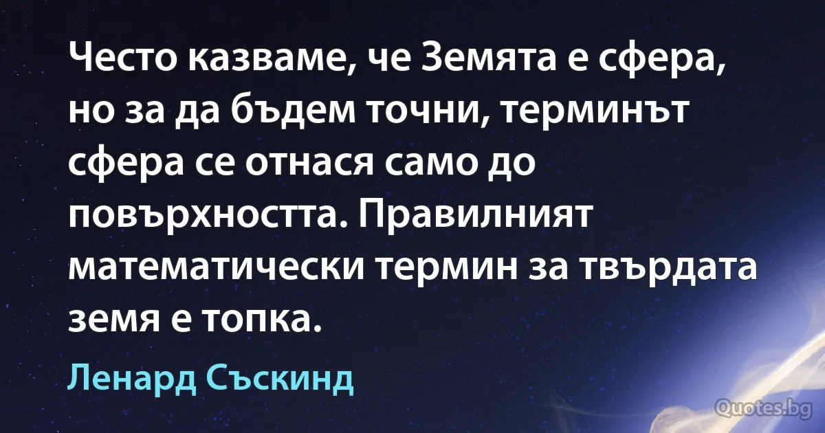 Често казваме, че Земята е сфера, но за да бъдем точни, терминът сфера се отнася само до повърхността. Правилният математически термин за твърдата земя е топка. (Ленард Съскинд)