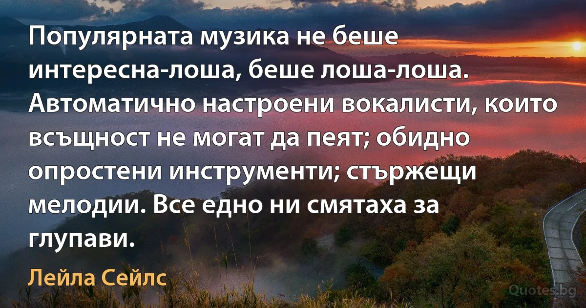 Популярната музика не беше интересна-лоша, беше лоша-лоша. Автоматично настроени вокалисти, които всъщност не могат да пеят; обидно опростени инструменти; стържещи мелодии. Все едно ни смятаха за глупави. (Лейла Сейлс)