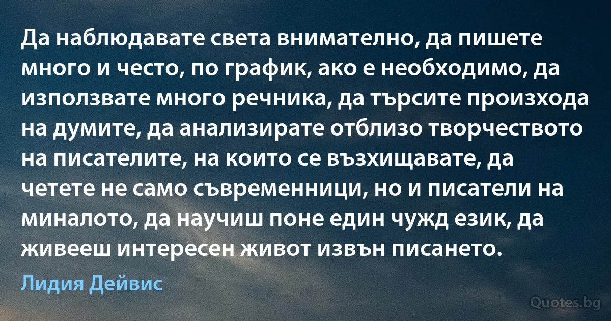 Да наблюдавате света внимателно, да пишете много и често, по график, ако е необходимо, да използвате много речника, да търсите произхода на думите, да анализирате отблизо творчеството на писателите, на които се възхищавате, да четете не само съвременници, но и писатели на миналото, да научиш поне един чужд език, да живееш интересен живот извън писането. (Лидия Дейвис)