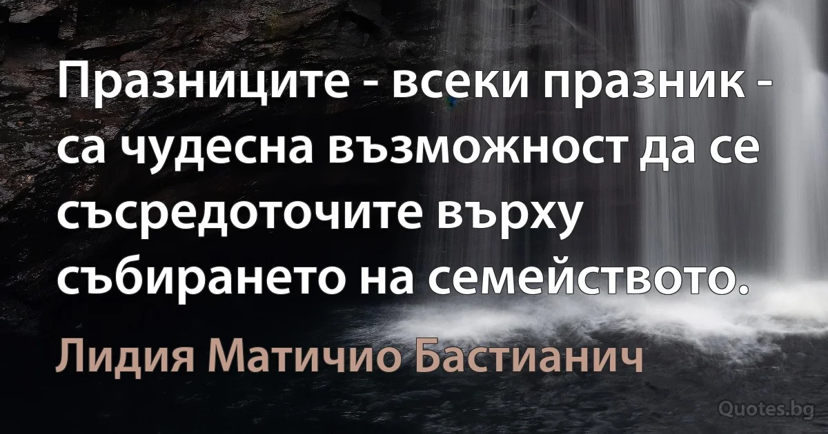 Празниците - всеки празник - са чудесна възможност да се съсредоточите върху събирането на семейството. (Лидия Матичио Бастианич)