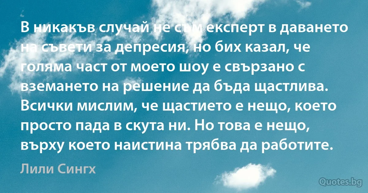 В никакъв случай не съм експерт в даването на съвети за депресия, но бих казал, че голяма част от моето шоу е свързано с вземането на решение да бъда щастлива. Всички мислим, че щастието е нещо, което просто пада в скута ни. Но това е нещо, върху което наистина трябва да работите. (Лили Сингх)