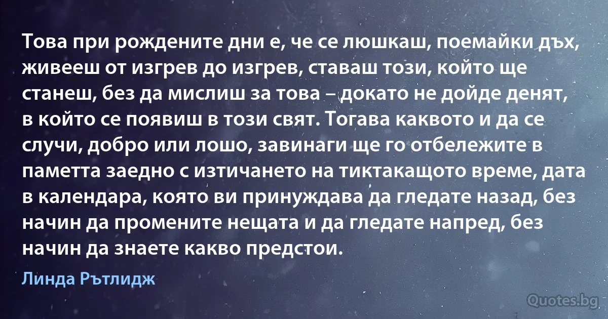 Това при рождените дни е, че се люшкаш, поемайки дъх, живееш от изгрев до изгрев, ставаш този, който ще станеш, без да мислиш за това – докато не дойде денят, в който се появиш в този свят. Тогава каквото и да се случи, добро или лошо, завинаги ще го отбележите в паметта заедно с изтичането на тиктакащото време, дата в календара, която ви принуждава да гледате назад, без начин да промените нещата и да гледате напред, без начин да знаете какво предстои. (Линда Рътлидж)