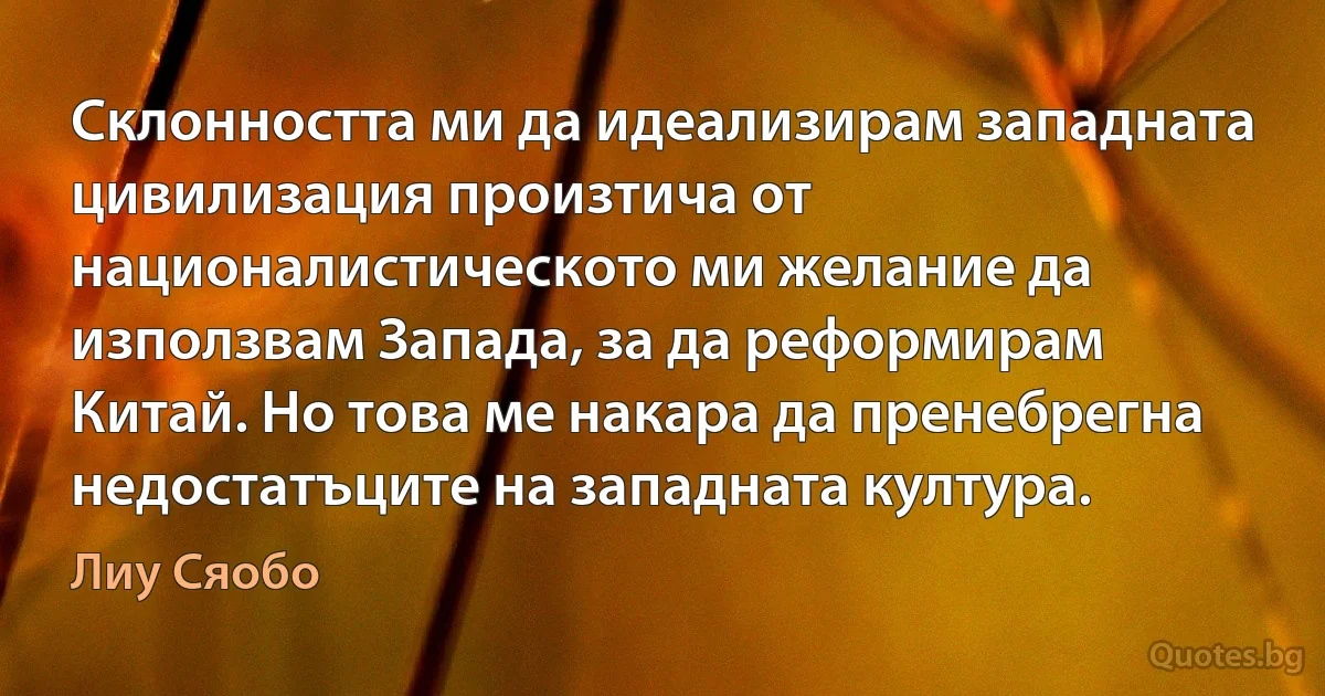 Склонността ми да идеализирам западната цивилизация произтича от националистическото ми желание да използвам Запада, за да реформирам Китай. Но това ме накара да пренебрегна недостатъците на западната култура. (Лиу Сяобо)