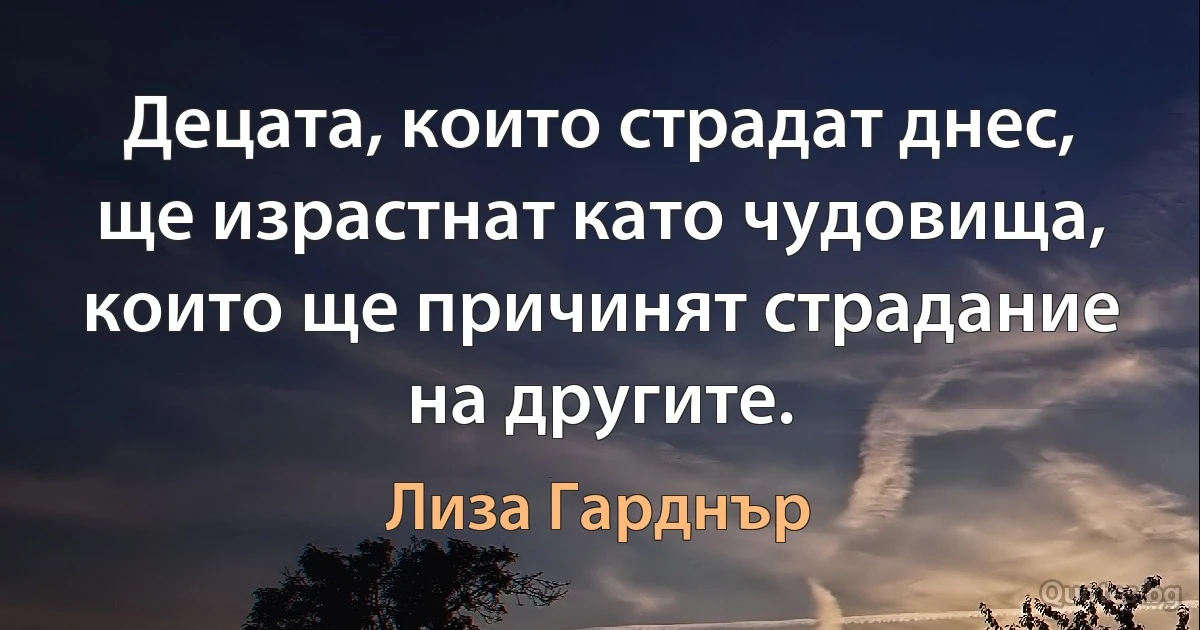 Децата, които страдат днес, ще израстнат като чудовища, които ще причинят страдание на другите. (Лиза Гарднър)