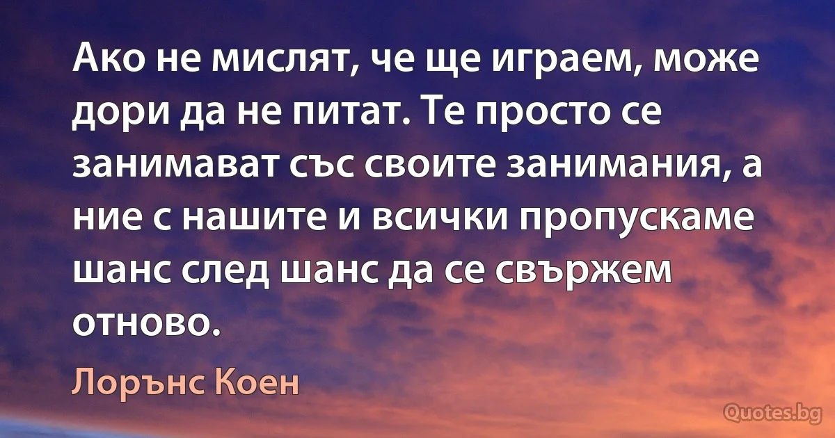 Ако не мислят, че ще играем, може дори да не питат. Те просто се занимават със своите занимания, а ние с нашите и всички пропускаме шанс след шанс да се свържем отново. (Лорънс Коен)