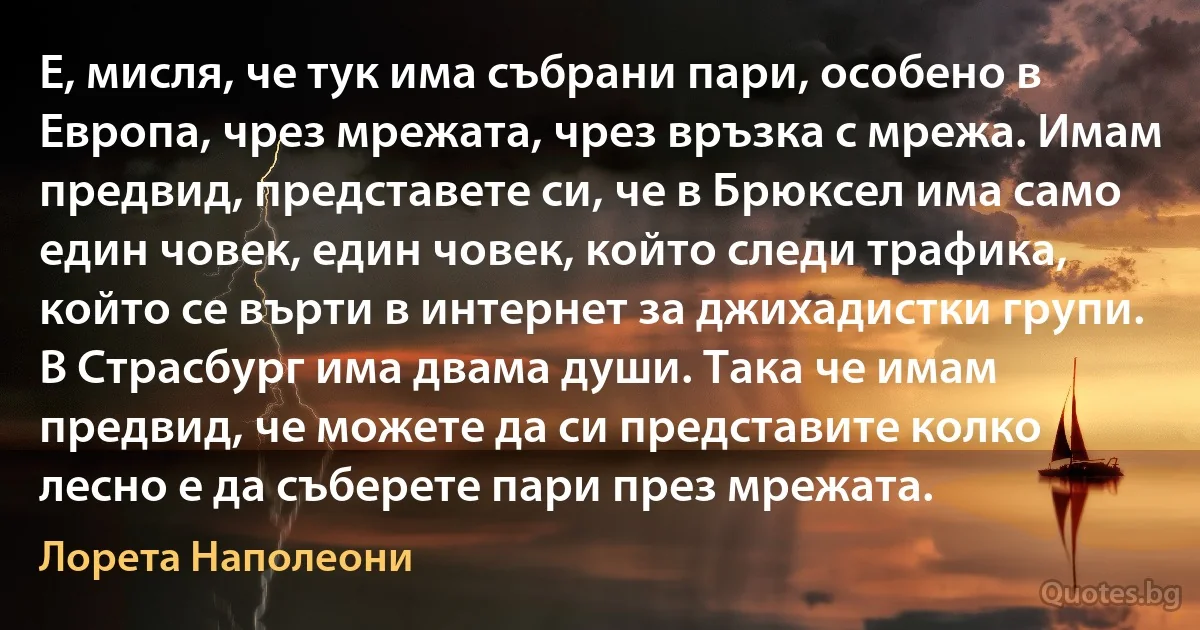 Е, мисля, че тук има събрани пари, особено в Европа, чрез мрежата, чрез връзка с мрежа. Имам предвид, представете си, че в Брюксел има само един човек, един човек, който следи трафика, който се върти в интернет за джихадистки групи. В Страсбург има двама души. Така че имам предвид, че можете да си представите колко лесно е да съберете пари през мрежата. (Лорета Наполеони)