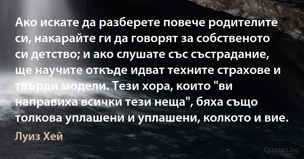 Ако искате да разберете повече родителите си, накарайте ги да говорят за собственото си детство; и ако слушате със състрадание, ще научите откъде идват техните страхове и твърди модели. Тези хора, които "ви направиха всички тези неща", бяха също толкова уплашени и уплашени, колкото и вие. (Луиз Хей)