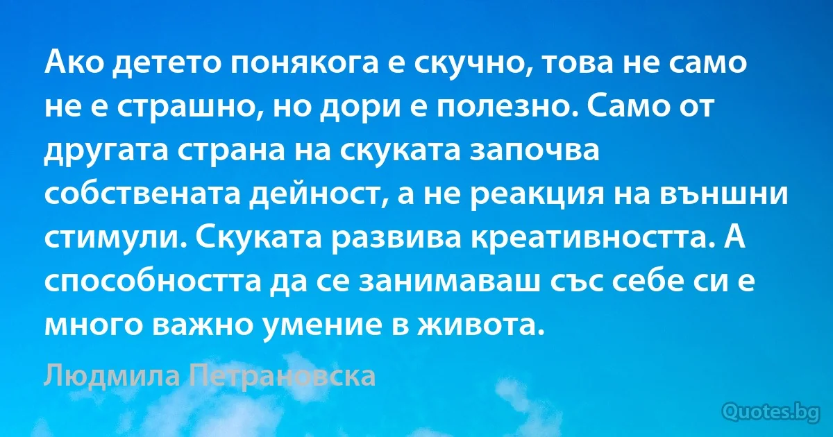 Ако детето понякога е скучно, това не само не е страшно, но дори е полезно. Само от другата страна на скуката започва собствената дейност, а не реакция на външни стимули. Скуката развива креативността. А способността да се занимаваш със себе си е много важно умение в живота. (Людмила Петрановска)