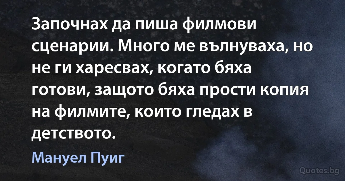 Започнах да пиша филмови сценарии. Много ме вълнуваха, но не ги харесвах, когато бяха готови, защото бяха прости копия на филмите, които гледах в детството. (Мануел Пуиг)