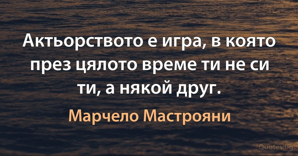 Актьорството е игра, в която през цялото време ти не си ти, а някой друг. (Марчело Мастрояни)