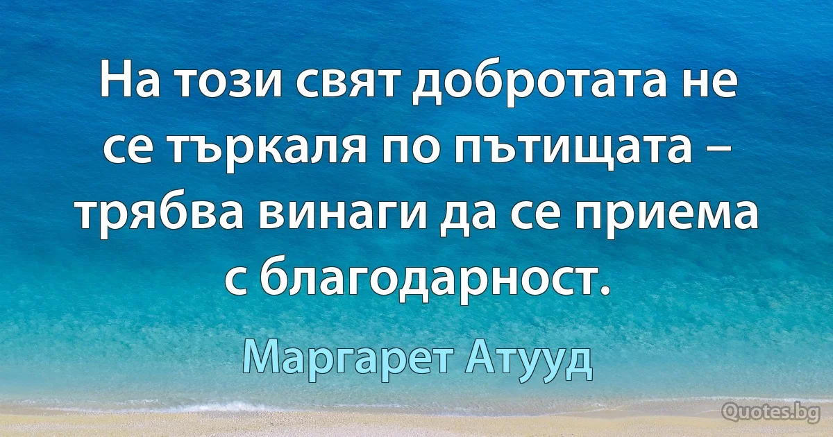 На този свят добротата не се търкаля по пътищата – трябва винаги да се приема с благодарност. (Маргарет Атууд)