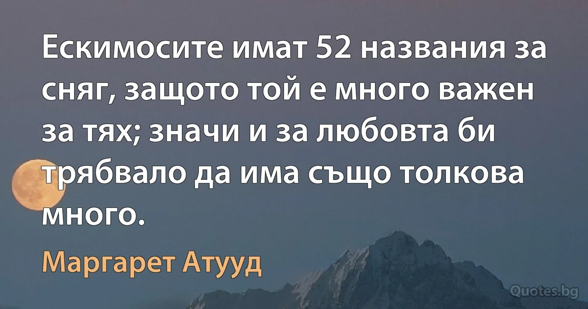 Ескимосите имат 52 названия за сняг, защото той е много важен за тях; значи и за любовта би трябвало да има също толкова много. (Маргарет Атууд)