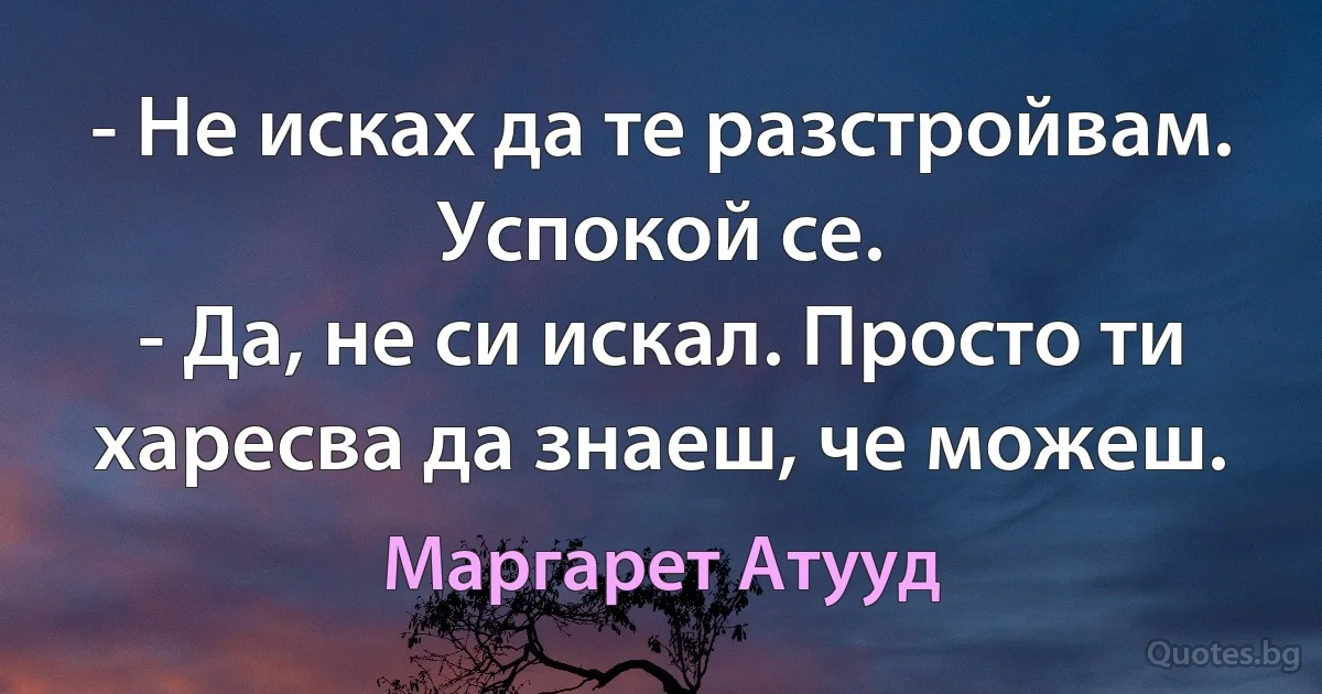 - Не исках да те разстройвам. Успокой се.
- Да, не си искал. Просто ти харесва да знаеш, че можеш. (Маргарет Атууд)