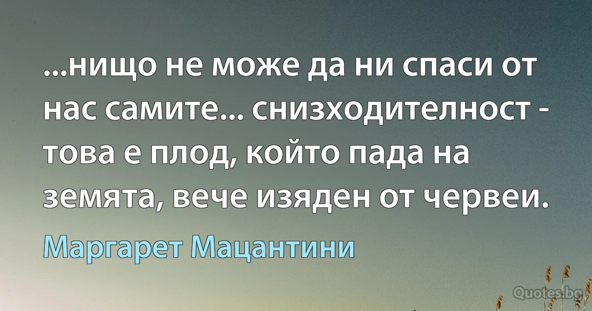 ...нищо не може да ни спаси от нас самите... снизходителност - това е плод, който пада на земята, вече изяден от червеи. (Маргарет Мацантини)