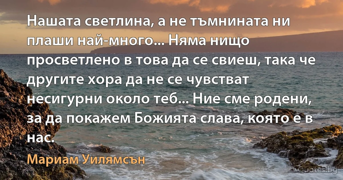 Нашата светлина, а не тъмнината ни плаши най-много... Няма нищо просветлено в това да се свиеш, така че другите хора да не се чувстват несигурни около теб... Ние сме родени, за да покажем Божията слава, която е в нас. (Мариам Уилямсън)