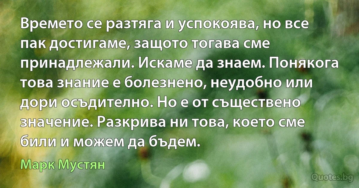 Времето се разтяга и успокоява, но все пак достигаме, защото тогава сме принадлежали. Искаме да знаем. Понякога това знание е болезнено, неудобно или дори осъдително. Но е от съществено значение. Разкрива ни това, което сме били и можем да бъдем. (Марк Мустян)