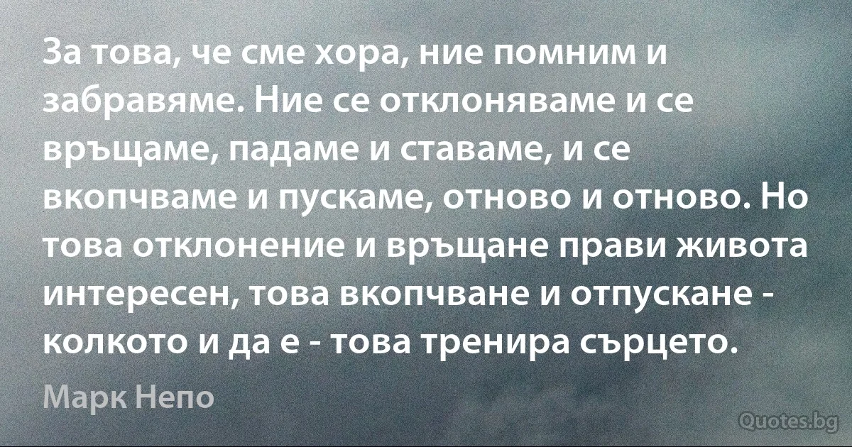 За това, че сме хора, ние помним и забравяме. Ние се отклоняваме и се връщаме, падаме и ставаме, и се вкопчваме и пускаме, отново и отново. Но това отклонение и връщане прави живота интересен, това вкопчване и отпускане - колкото и да е - това тренира сърцето. (Марк Непо)