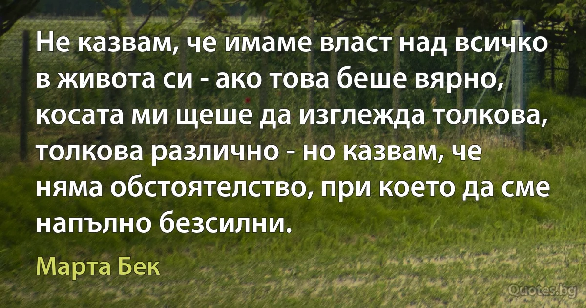 Не казвам, че имаме власт над всичко в живота си - ако това беше вярно, косата ми щеше да изглежда толкова, толкова различно - но казвам, че няма обстоятелство, при което да сме напълно безсилни. (Марта Бек)