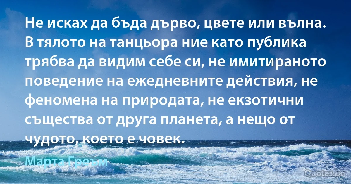 Не исках да бъда дърво, цвете или вълна. В тялото на танцьора ние като публика трябва да видим себе си, не имитираното поведение на ежедневните действия, не феномена на природата, не екзотични същества от друга планета, а нещо от чудото, което е човек. (Марта Греъм)