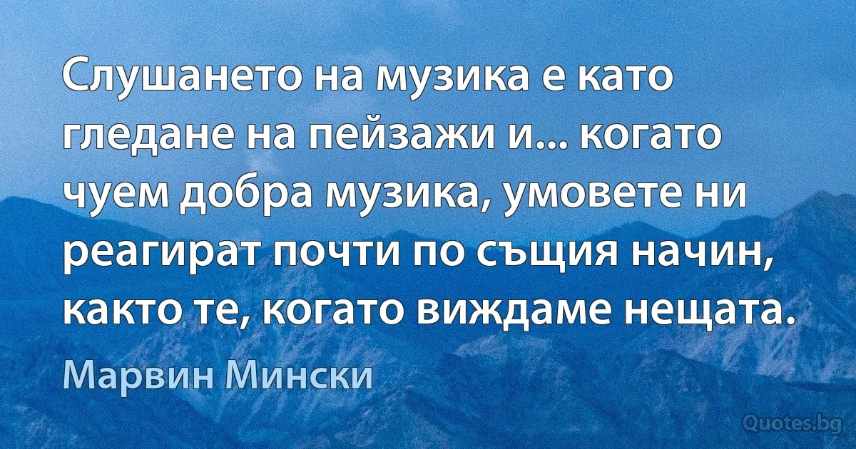 Слушането на музика е като гледане на пейзажи и... когато чуем добра музика, умовете ни реагират почти по същия начин, както те, когато виждаме нещата. (Марвин Мински)